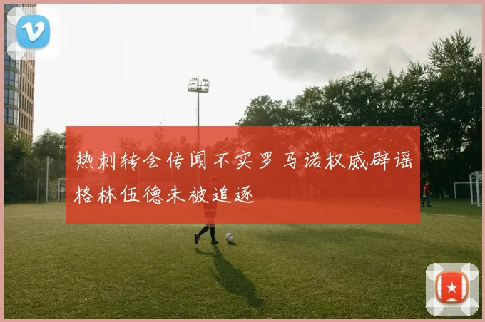 热刺转会传闻不实罗马诺权威辟谣格林伍德未被追逐