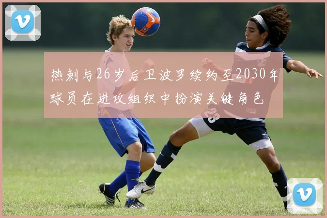 热刺与26岁后卫波罗续约至2030年球员在进攻组织中扮演关键角色