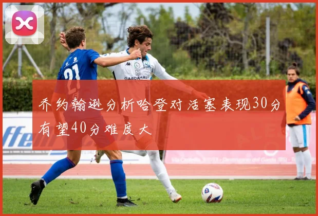 乔约翰逊分析哈登对活塞表现30分有望40分难度大