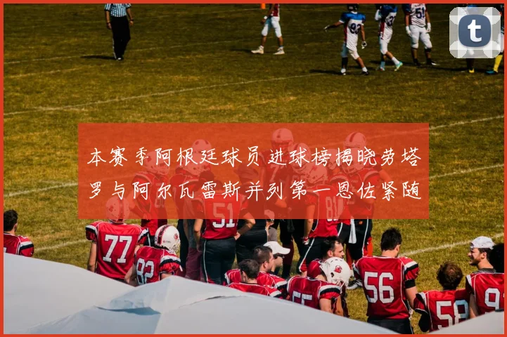 本赛季阿根廷球员进球榜揭晓劳塔罗与阿尔瓦雷斯并列第一恩佐紧随其后