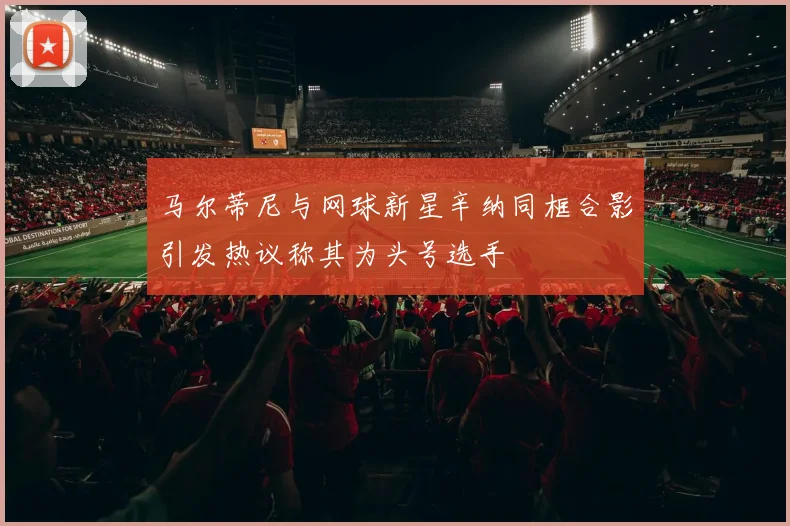 马尔蒂尼与网球新星辛纳同框合影引发热议称其为头号选手