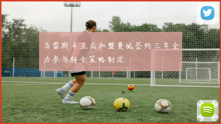 马雷斯卡正式加盟曼城签约三年全力参与转会策略制定