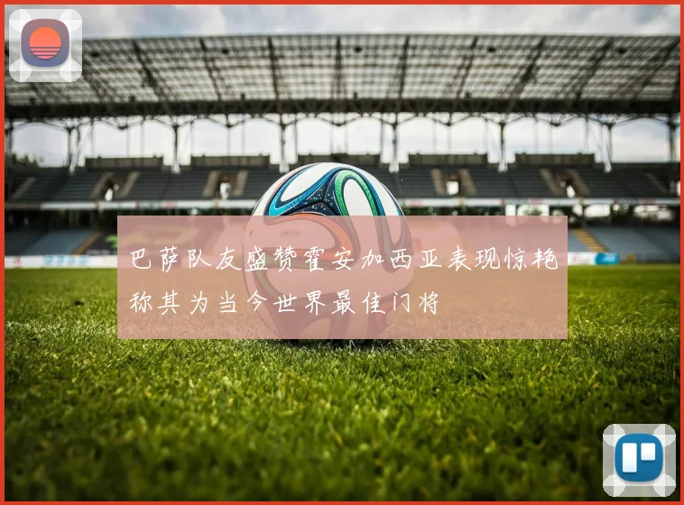 巴萨队友盛赞霍安加西亚表现惊艳称其为当今世界最佳门将
