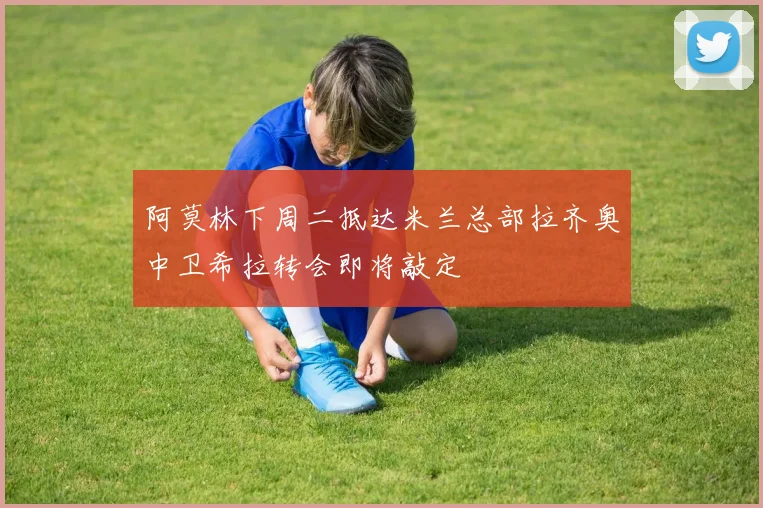 阿莫林下周二抵达米兰总部拉齐奥中卫希拉转会即将敲定