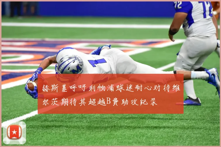 赫斯基呼吁利物浦球迷耐心对待维尔茨期待其超越B费助攻纪录