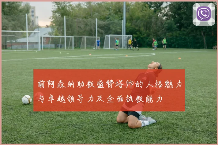 前阿森纳助教盛赞塔帅的人格魅力与卓越领导力及全面执教能力