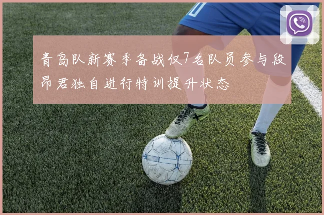 青岛队新赛季备战仅7名队员参与段昂君独自进行特训提升状态