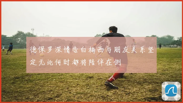 德保罗深情告白梅西与朋友关系坚定无论何时都将陪伴在侧