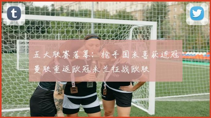 五大联赛落幕：枪手国米喜获连冠曼联重返欧冠米兰征战欧联