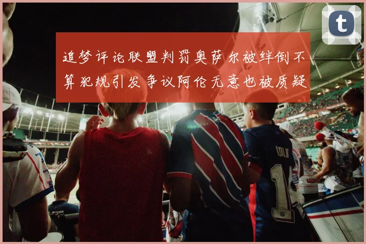 追梦评论联盟判罚奥萨尔被绊倒不算犯规引发争议阿伦无意也被质疑