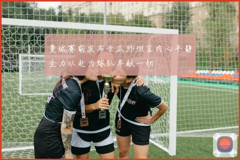 曼城赛前发布会瓜帅坦言内心平静全力以赴为球队奉献一切
